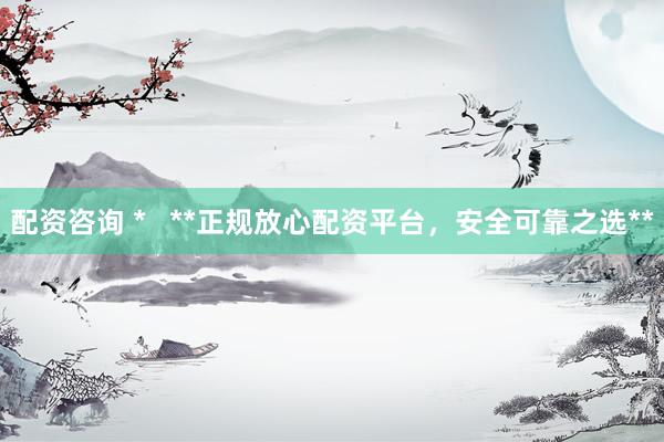 配资咨询 *   **正规放心配资平台，安全可靠之选**
