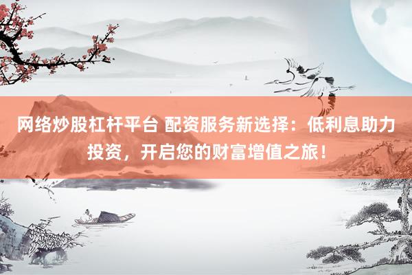 网络炒股杠杆平台 配资服务新选择：低利息助力投资，开启您的财富增值之旅！