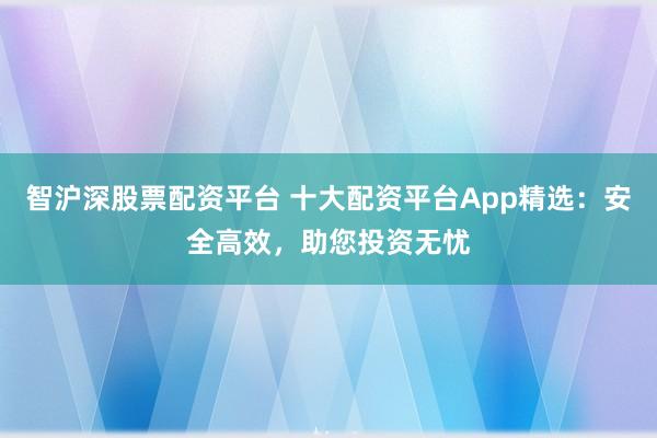智沪深股票配资平台 十大配资平台App精选：安全高效，助您投资无忧