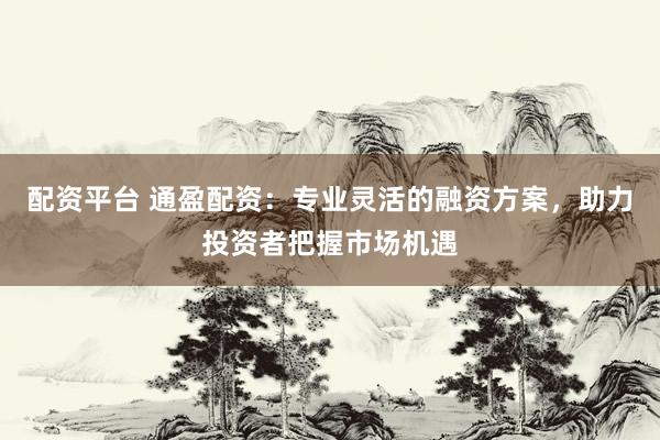 配资平台 通盈配资：专业灵活的融资方案，助力投资者把握市场机遇