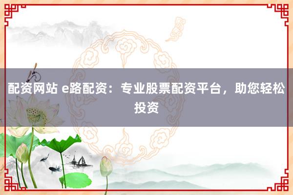 配资网站 e路配资：专业股票配资平台，助您轻松投资