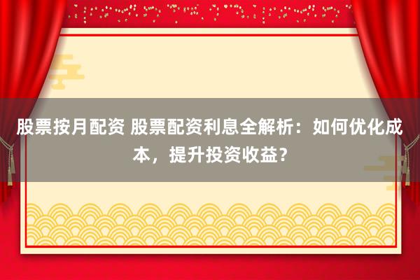 股票按月配资 股票配资利息全解析：如何优化成本，提升投资收益？
