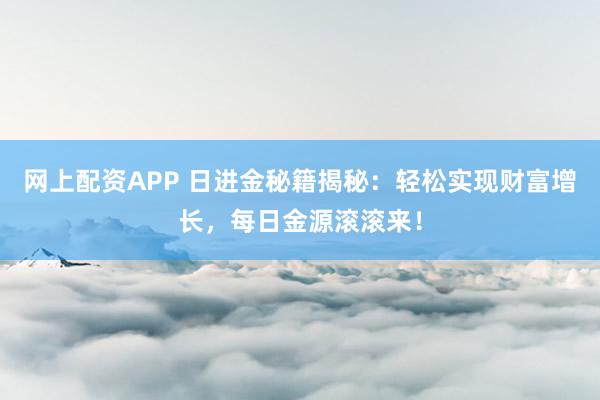 网上配资APP 日进金秘籍揭秘：轻松实现财富增长，每日金源滚滚来！