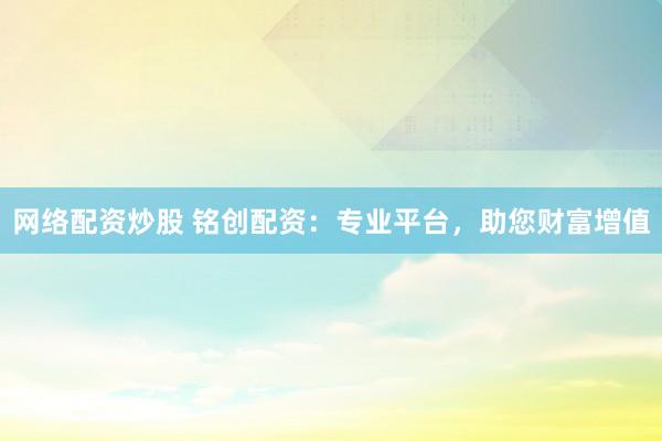 网络配资炒股 铭创配资：专业平台，助您财富增值