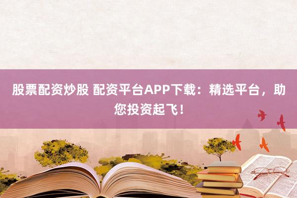 股票配资炒股 配资平台APP下载：精选平台，助您投资起飞！