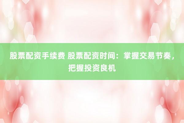 股票配资手续费 股票配资时间：掌握交易节奏，把握投资良机