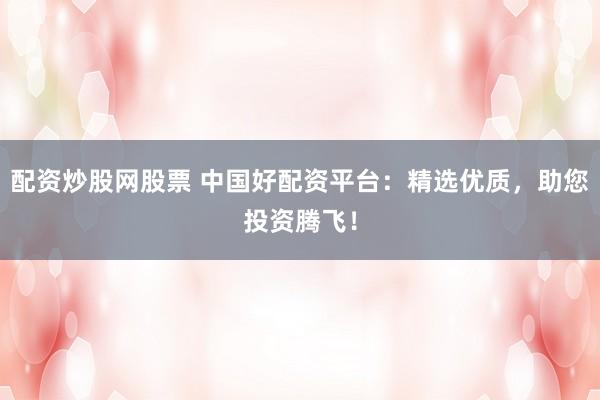 配资炒股网股票 中国好配资平台：精选优质，助您投资腾飞！