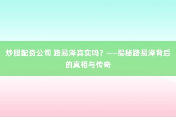 炒股配资公司 路易泽真实吗？——揭秘路易泽背后的真相与传奇