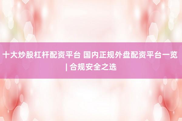 十大炒股杠杆配资平台 国内正规外盘配资平台一览 | 合规安全之选