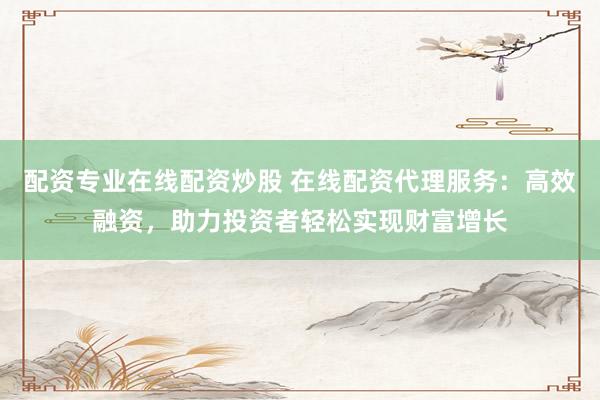 配资专业在线配资炒股 在线配资代理服务：高效融资，助力投资者轻松实现财富增长