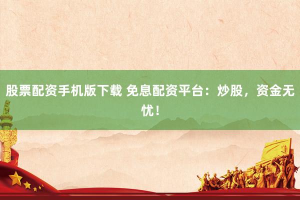 股票配资手机版下载 免息配资平台：炒股，资金无忧！