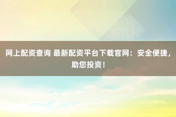 网上配资查询 最新配资平台下载官网：安全便捷，助您投资！
