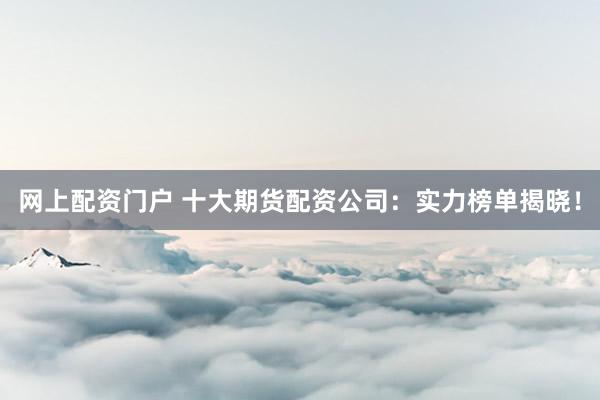 网上配资门户 十大期货配资公司：实力榜单揭晓！