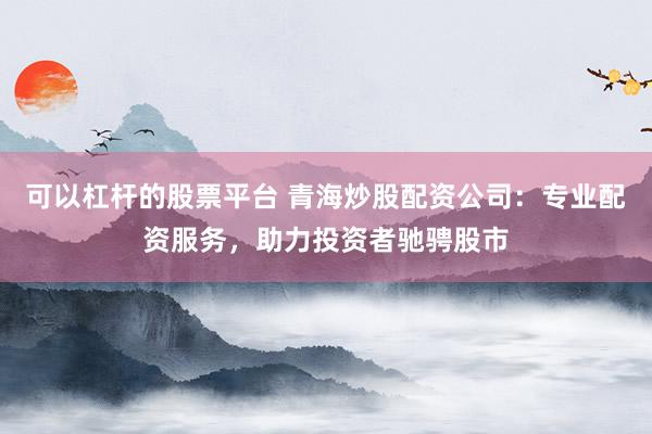 可以杠杆的股票平台 青海炒股配资公司：专业配资服务，助力投资者驰骋股市