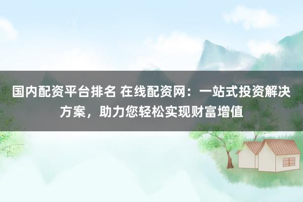 国内配资平台排名 在线配资网：一站式投资解决方案，助力您轻松实现财富增值