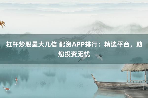 杠杆炒股最大几倍 配资APP排行：精选平台，助您投资无忧