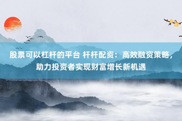股票可以杠杆的平台 杆杆配资：高效融资策略，助力投资者实现财富增长新机遇