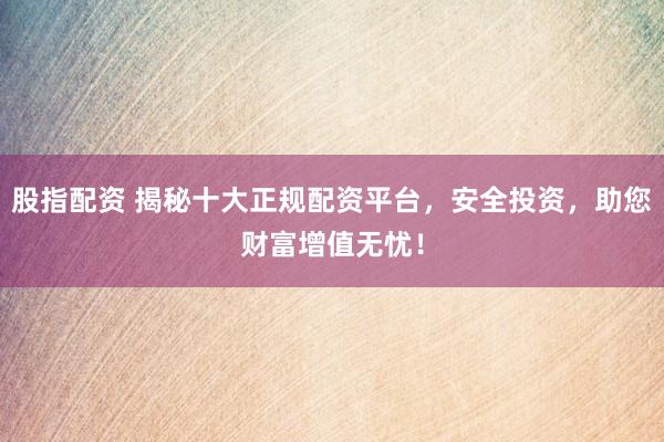 股指配资 揭秘十大正规配资平台，安全投资，助您财富增值无忧！