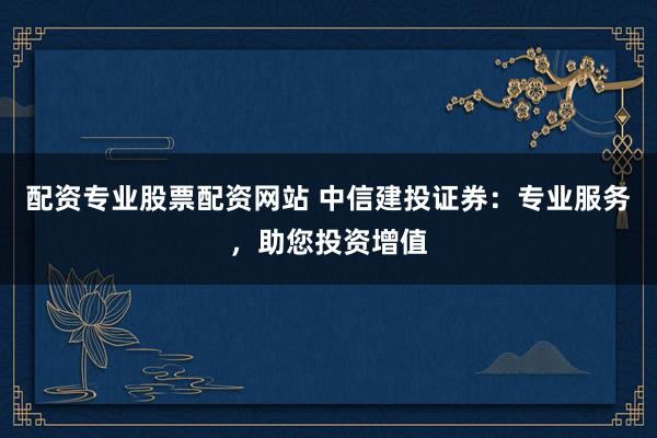配资专业股票配资网站 中信建投证券：专业服务，助您投资增值