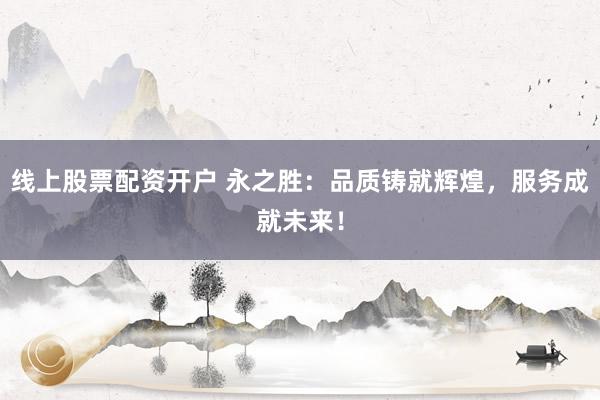 线上股票配资开户 永之胜：品质铸就辉煌，服务成就未来！