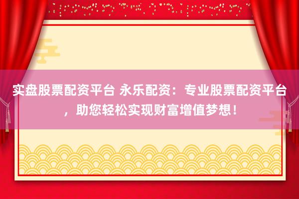 实盘股票配资平台 永乐配资：专业股票配资平台，助您轻松实现财富增值梦想！