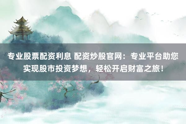 专业股票配资利息 配资炒股官网：专业平台助您实现股市投资梦想，轻松开启财富之旅！