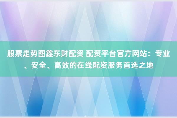 股票走势图鑫东财配资 配资平台官方网站：专业、安全、高效的在线配资服务首选之地