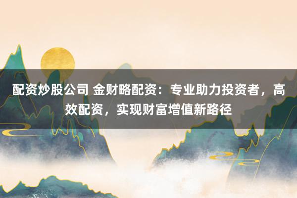 配资炒股公司 金财略配资：专业助力投资者，高效配资，实现财富增值新路径