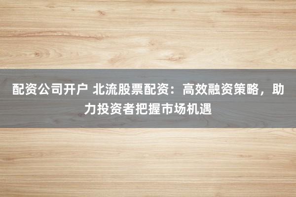 配资公司开户 北流股票配资：高效融资策略，助力投资者把握市场机遇