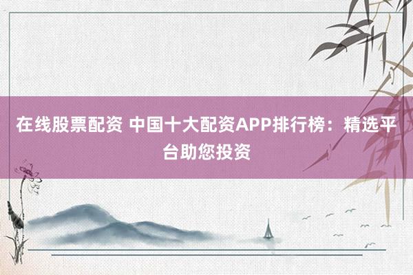 在线股票配资 中国十大配资APP排行榜：精选平台助您投资