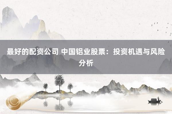 最好的配资公司 中国铝业股票：投资机遇与风险分析