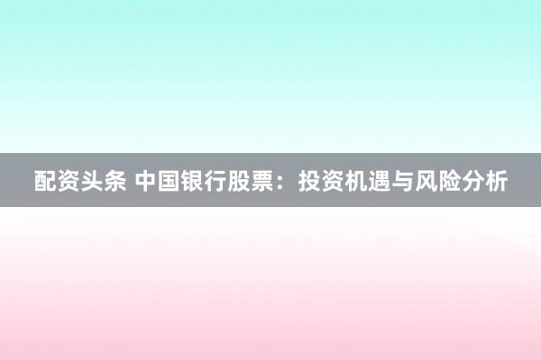 配资头条 中国银行股票：投资机遇与风险分析