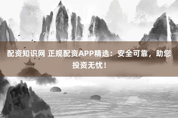 配资知识网 正规配资APP精选：安全可靠，助您投资无忧！