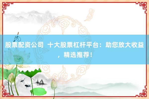 股票配资公司  十大股票杠杆平台：助您放大收益，精选推荐！