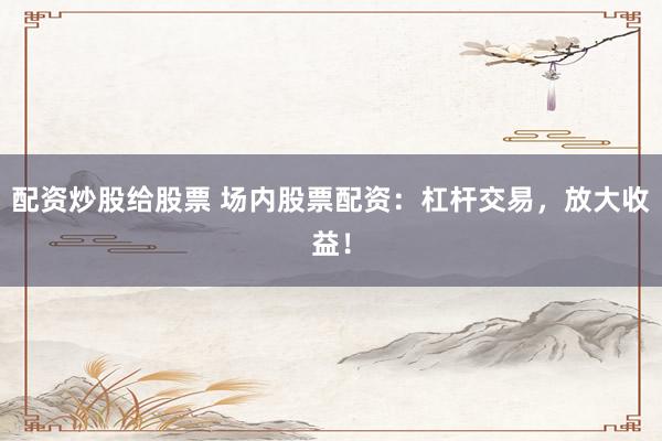 配资炒股给股票 场内股票配资：杠杆交易，放大收益！