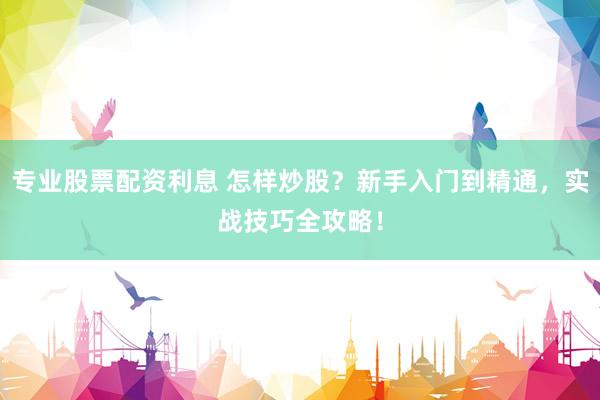 专业股票配资利息 怎样炒股？新手入门到精通，实战技巧全攻略！