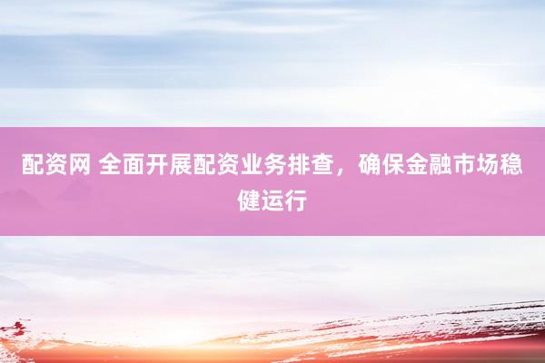 配资网 全面开展配资业务排查，确保金融市场稳健运行