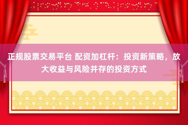 正规股票交易平台 配资加杠杆：投资新策略，放大收益与风险并存的投资方式
