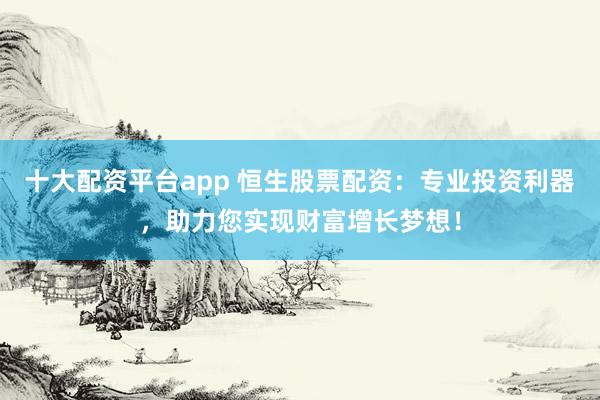 十大配资平台app 恒生股票配资：专业投资利器，助力您实现财富增长梦想！