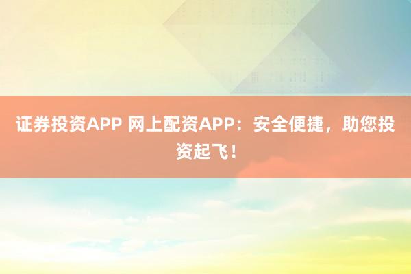 证券投资APP 网上配资APP：安全便捷，助您投资起飞！