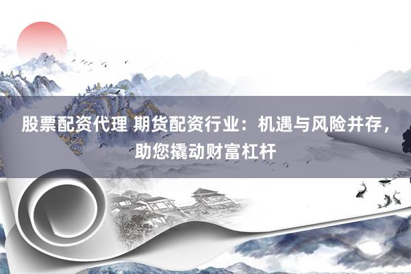 股票配资代理 期货配资行业：机遇与风险并存，助您撬动财富杠杆
