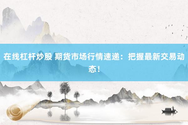 在线杠杆炒股 期货市场行情速递：把握最新交易动态！