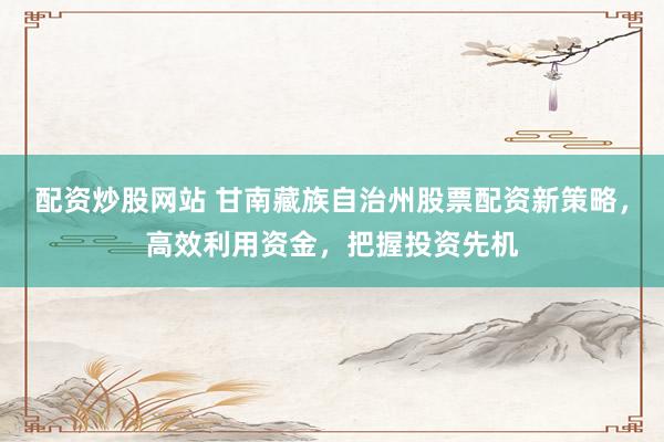 配资炒股网站 甘南藏族自治州股票配资新策略，高效利用资金，把握投资先机