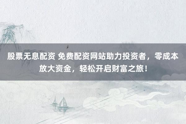 股票无息配资 免费配资网站助力投资者，零成本放大资金，轻松开启财富之旅！