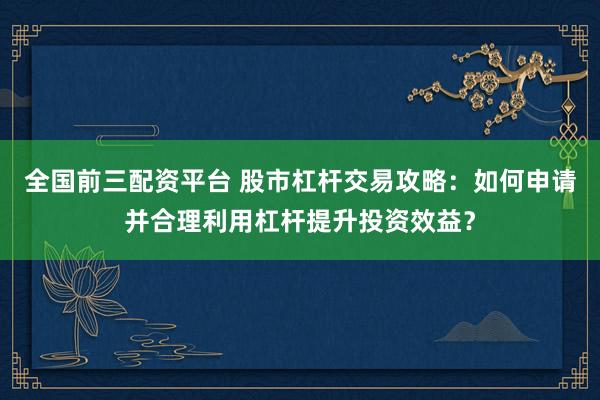 全国前三配资平台 股市杠杆交易攻略：如何申请并合理利用杠杆提升投资效益？