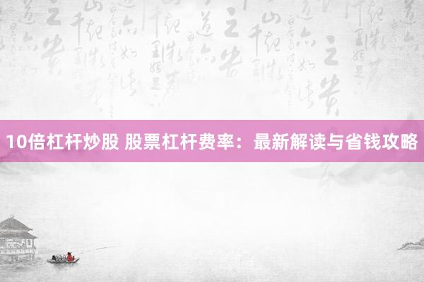 10倍杠杆炒股 股票杠杆费率：最新解读与省钱攻略