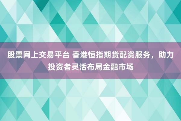 股票网上交易平台 香港恒指期货配资服务，助力投资者灵活布局金融市场