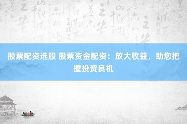 股票配资选股 股票资金配资：放大收益，助您把握投资良机