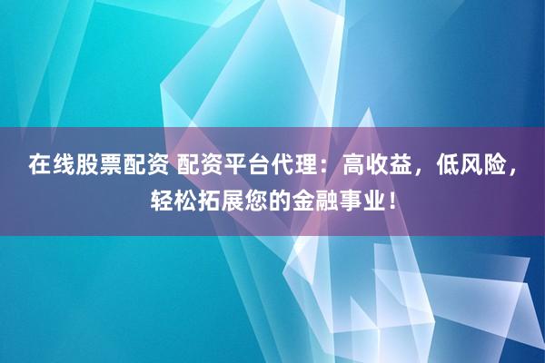 在线股票配资 配资平台代理：高收益，低风险，轻松拓展您的金融事业！