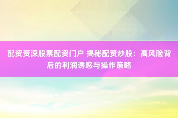 配资资深股票配资门户 揭秘配资炒股：高风险背后的利润诱惑与操作策略